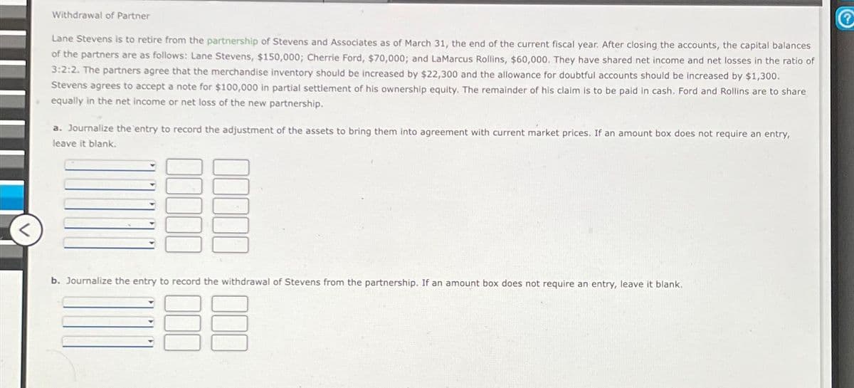 Withdrawal of Partner
Lane Stevens is to retire from the partnership of Stevens and Associates as of March 31, the end of the current fiscal year. After closing the accounts, the capital balances
of the partners are as follows: Lane Stevens, $150,000; Cherrie Ford, $70,000; and LaMarcus Rollins, $60,000. They have shared net income and net losses in the ratio of
3:2:2. The partners agree that the merchandise inventory should be increased by $22,300 and the allowance for doubtful accounts should be increased by $1,300.
Stevens agrees to accept a note for $100,000 in partial settlement of his ownership equity. The remainder of his claim is to be paid in cash. Ford and Rollins are to share
equally in the net income or net loss of the new partnership.
a. Journalize the entry to record the adjustment of the assets to bring them into agreement with current market prices. If an amount box does not require an entry,
leave it blank.
b. Journalize the entry to record the withdrawal of Stevens from the partnership. If an amount box does not require an entry, leave it blank.
Ⓡ