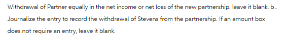 Withdrawal of Partner equally in the net income or net loss of the new partnership. leave it blank. b.
Journalize the entry to record the withdrawal of Stevens from the partnership. If an amount box
does not require an entry, leave it blank.