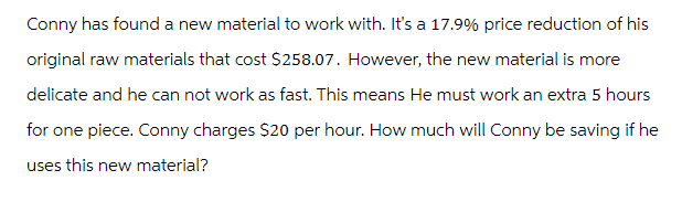 Conny has found a new material to work with. It's a 17.9% price reduction of his
original raw materials that cost $258.07. However, the new material is more
delicate and he can not work as fast. This means He must work an extra 5 hours
for one piece. Conny charges $20 per hour. How much will Conny be saving if he
uses this new material?