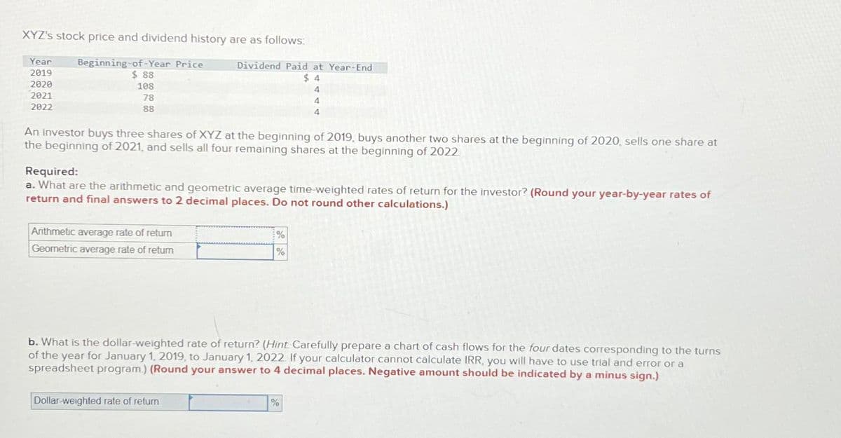 XYZ's stock price and dividend history are as follows:
Year Beginning-of-Year Price
2019
2020
2021
2022
$88
108
78
88
Dividend Paid at Year-End
$4
An investor buys three shares of XYZ at the beginning of 2019, buys another two shares at the beginning of 2020, sells one share at
the beginning of 2021, and sells all four remaining shares at the beginning of 2022
Arithmetic average rate of return
Geometric average rate of return
Required:
a. What are the arithmetic and geometric average time-weighted rates of return for the investor? (Round your year-by-year rates of
return and final answers to 2 decimal places. Do not round other calculations.)
Dollar-weighted rate of return
4
4
4
%
%
b. What is the dollar-weighted rate of return? (Hint Carefully prepare a chart of cash flows for the four dates corresponding to the turns
of the year for January 1, 2019, to January 1, 2022. If your calculator cannot calculate IRR, you will have to use trial and error or a
spreadsheet program.) (Round your answer to 4 decimal places. Negative amount should be indicated by a minus sign.)
%