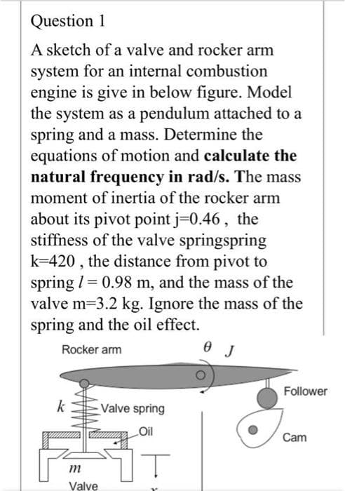 Question 1
A sketch of a valve and rocker arm
system for an internal combustion
engine is give in below figure. Model
the system as a pendulum attached to a
spring and a mass. Determine the
equations of motion and calculate the
natural frequency in rad/s. The mass
moment of inertia of the rocker arm
about its pivot point j=0.46, the
stiffness of the valve springspring
k=420 , the distance from pivot to
spring I= 0.98 m, and the mass of the
valve m=3.2 kg. Ignore the mass of the
spring and the oil effect.
Rocker arm
Follower
k
Valve spring
LOil
Cam
m
Valve
