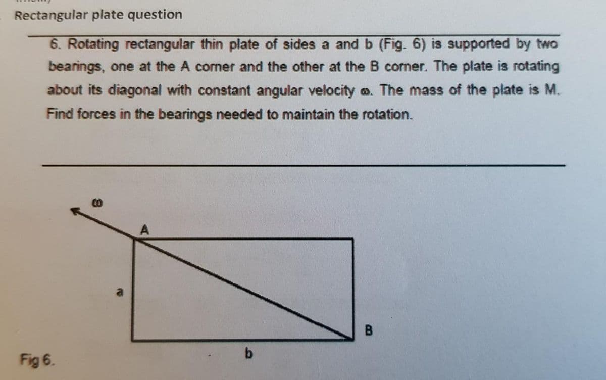 Rectangular plate question
6. Rotating rectangular thin plate of sides a and b (Fig. 6) is supported by two
bearings, one at the A comer and the other at the B corner. The plate is rotating
about its diagonal with constant angular velocity a. The mass of the plate is M.
Find forces in the bearings needed to maintain the rotation.
A
B.
b.
Fig 6.
