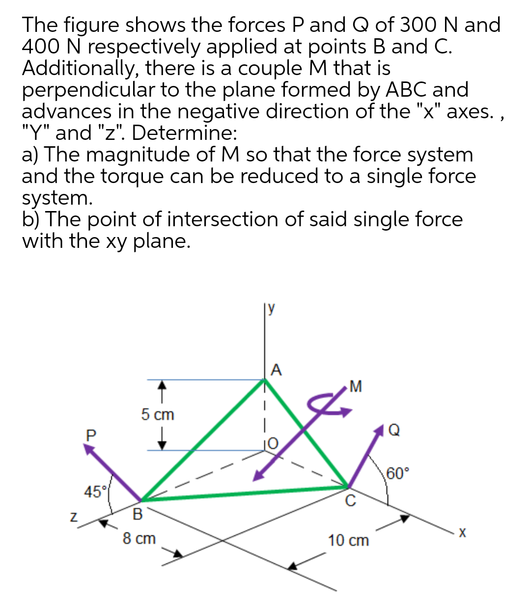 The figure shows the forces P and Q of 300 N and
400 N respectively applied at points B and C.
Additionally, there is a couple M that is
perpendicular to the plane formed by ABC and
advances in the negative direction of the "x" axes. ,
"Y" and "z". Determine:
a) The magnitude of M so that the force system
and the torque can be reduced to a single force
system.
b) The point of intersection of said single force
with the xy plane.
|y
А
5 cm
Q
60°
45°
В
8 ст
10 cm
