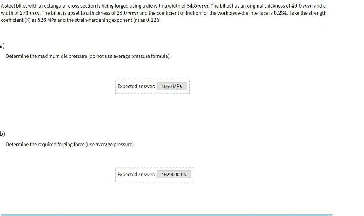 A steel billet with a rectangular cross section is being forged using a die with a width of 84.5 mm. The billet has an original thickness of 46.0 mm and a
width of 273 mm. The billet is upset to a thickness of 28.0 mm and the coefficient of friction for the workpiece-die interface is 0.234. Take the strength
coefficient (K) as 526 MPa and the strain-hardening exponent (n) as 0.225.
a)
Determine the maximum die pressure (do not use average pressure formula).
Expected answer:
1050 MPa
b)
Determine the required forging force (use average pressure).
Expected answer:
16200000 N
