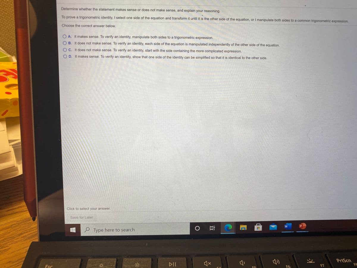 Determine whether the statement makes sense or does not make sense, and explain your reasoning.
To prove a trigonometric identity, I select one side of the equation and transform it until it is the other side of the equation, or I manipulate both sides to a common trigonometric expression.
Choose the correct answer below.
O A. It makes sense. To verify an identity, manipulate both sides to a trigonometric expression.
O B. It does not make sense. To verify an identity, each side of the equation is manipulated independently of the other side of the equation.
O C. It does not make sense. To verify an identity, start with the side containing the more complicated expression.
O D. It makes sense. To verify an identity, show that one side of the identity can be simplified so that it is identical to the other side.
Click to select your answer.
Save for Later
0 耳
W
e Type here to search
DII
PrtScn
FE
Esc
F6
F7
