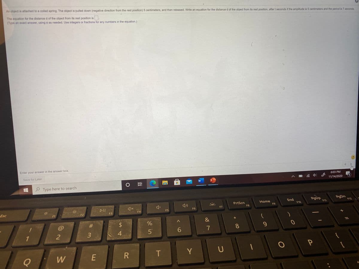 An object is attached to a coiled spring. The object is pulled down (negative direction from the rest position) 5 centimeters, and then released. Write an equation for the distance d of the object from its rest position, aftert seconds if the amplitude is 5 centimeters and the period is 7 seconds.
The equation for the distance d of the object from its rest position is
(Type an exact answer, using t as needed. Use integers or fractions for any numbers in the equation.)
Enter your answer in the answer box.
Save for Later
6:03 PM
11/14/2020
P Type here to search
Pgup
PgDn
F12
End
PrtScn
F8
Home
F9
F11
F10
DII
F6
F7
Esc
F3
F4
F5
F1
F2
&
23
24
5
6
7
8
1
2
3
4.
P
Y
U
Q
W
E
R
60
T
