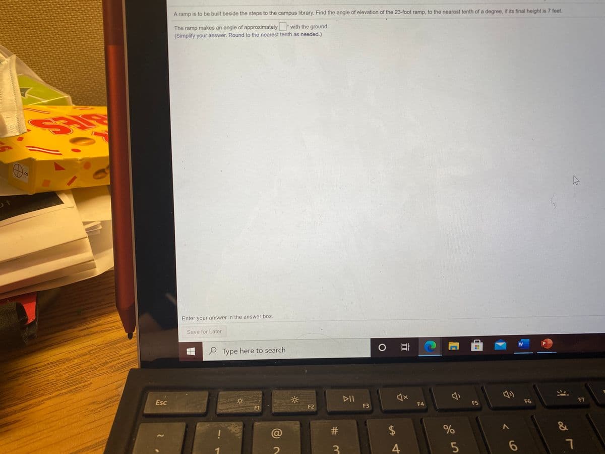 A ramp is to be built beside the steps to the campus library. Find the angle of elevation of the 23-foot ramp, to the nearest tenth of a degree, if its final height is 7 feet.
The ramp makes an angle of approximately with the ground.
(Simplify your answer. Round to the nearest tenth as needed.)
Enter your answer in the answer box.
Save for Later
e Type here to search
W
P
Esc
DII
F1
F2
F3
F4
F5
F6
F7
@
2$
&
3.
4
6.
