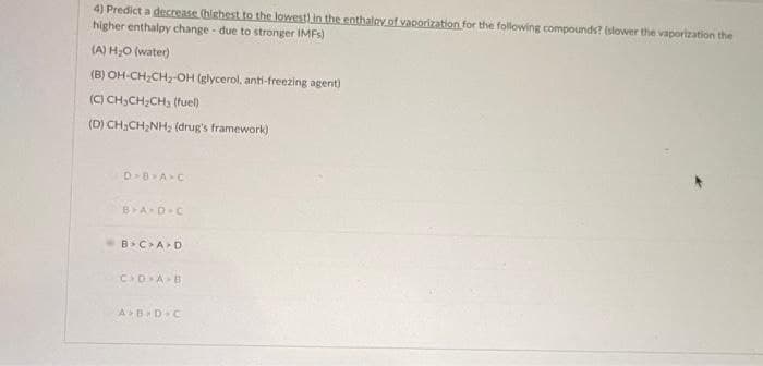 4) Predict a decrease (highest to the lowest) in the enthalpy of vaporization for the following compounds? (slower the vaporization the
higher enthalpy change - due to stronger IMFs)
(A) H₂O (water)
(B) OH-CH₂CH₂-OH (glycerol, anti-freezing agent)
(C) CH3CH₂CH3 (fuel)
(D) CH₂CH₂NH₂ (drug's framework)
D>B>A>C
B>A-D-C
<B>C>A>D
C D A B
A>B&D C