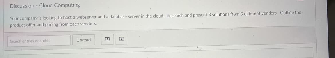 Discussion - Cloud Computing
Your company is looking to host a webserver and a database server in the cloud. Research and present 3 solutions from 3 different vendors. Outline the
product offer and pricing from each vendors.
Search entries or author
Unread
