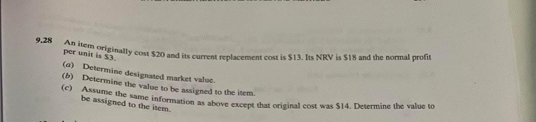 An item originally cost $20 and its current replacement cost is $13. Its NRV is $18 and the normal profit
(c) Assume the same information as above except that original cost was $14. Determine the value to
9.28
per unit is $3.
(a) Determine designated market value.
(b) Determine the value to be assigned to the item.
be assigned to the item.
