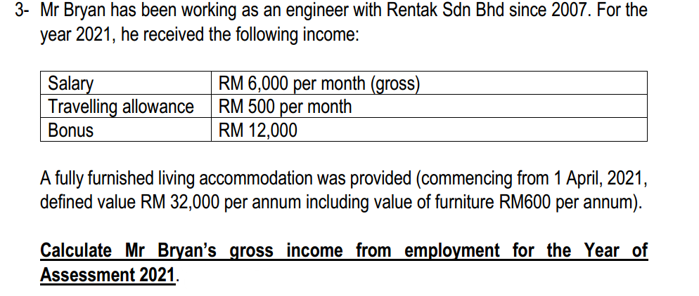 3- Mr Bryan has been working as an engineer with Rentak Sdn Bhd since 2007. For the
year 2021, he received the following income:
Salary
Travelling allowance
Bonus
RM 6,000 per month (gross)
RM 500 per month
RM 12,000
A fully furnished living accommodation was provided (commencing from 1 April, 2021,
defined value RM 32,000 per annum including value of furniture RM600 per annum).
Calculate Mr Bryan's gross income from employment for the Year of
Assessment 2021.
