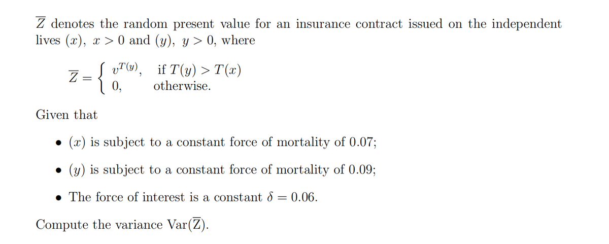 Z denotes the random present value for an insurance contract issued on the independent
lives (x), x > 0 and (y), y > 0, where
vT (1), if T(y) >T(x)
Z =
0,
{
otherwise.
Given that
(x) is subject to a constant force of mortality of 0.07;
• (y) is subject to a constant force of mortality of 0.09%;
• The force of interest is a constant d
0.06.
Compute the variance Var(Z).
