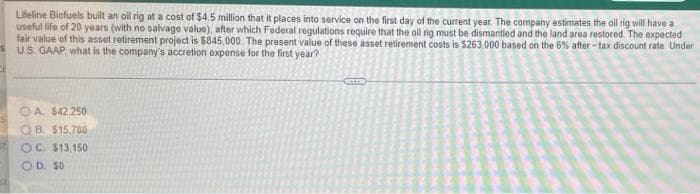 Lifeline Biofuels bult an oil rig at a cost of $4.5 million that it places into service on the first day of the current year. The company estimates the oil rig will have a
useful life of 20 years (with no salvage value), after which Federal regulations require that the oil rig must be dismantled and the land area restored. The expected
fair value of this asset retirement project is $845,000. The present value of these asset retirement costs is $263,000 based on the 6% after - tax discount rate Under
US. GAAP, what is the company's accretion expense for the first year?
A. $42,250
OB. $15.780
OC. $13,150
OD. S0
