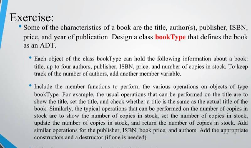 Exercise:
• Some of the characteristics of a book are the title, author(s), publisher, ISBN,
price, and year of publication. Design a class bookType that defines the book
as an ADT.
Each object of the class bookType can hold the following information about a book:
title, up to four authors, publisher, ISBN, price, and number of copies in stock. To keep
track of the number of authors, add another member variable.
• Include the member functions to perform the various operations on objects of type
bookType. For example, the usual operations that can be performed on the title are to
show the title, set the title, and check whether a title is the same as the actual title of the
book. Similarly, the typical operations that can be performed on the number of copies in
stock are to show the number of copies in stock, set the number of copies in stock,
update the number of copies in stock, and return the number of copies in stock. Add
similar operations for the publisher, ISBN, book price, and authors. Add the appropriate
constructors and a destructor (if one is needed).
