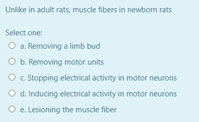 Unlike in adult rats, muscle fibers in newborn rats
Select one:
O a. Removing a limb bud
O b. Removing motor units
O c. Stopping electrical activity in motor neurons
O d. Inducing electrical activity in motor neurons
O e. Lesioning the muscle fiber
