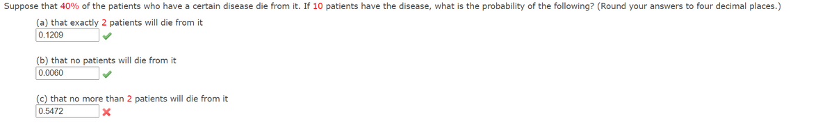 Suppose that 40% of the patients who have a certain disease die from it. If 10 patients have the disease, what is the probability of the following? (Round your answers to four decimal places.)
(a) that exactly 2 patients will die from it
0.1209
(b) that no patients will die from it
0.0060
(c) that no more than 2 patients will die from it
0.5472
