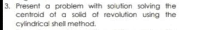 Present a problem with solution solving the
centroid of a solid of revolution using the
cylindrical shell method.
