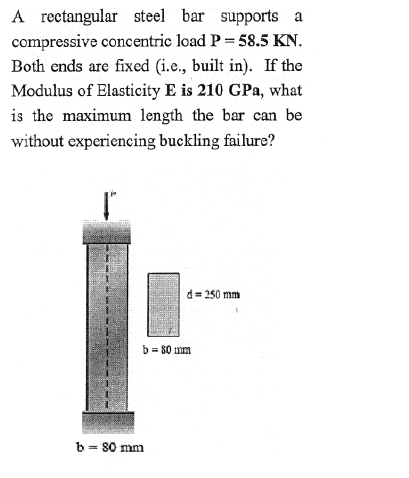 A rectangular steel bar supports a
compressive concentric load P= 58.5 KN.
Both ends are fixed (i.e., built in). If the
Modulus of Elasticity E is 210 GPa, what
is the maximum length the bar can be
without experiencing buckling failure?
d= 250 mm
b = 80 mm
b = 80 mm
