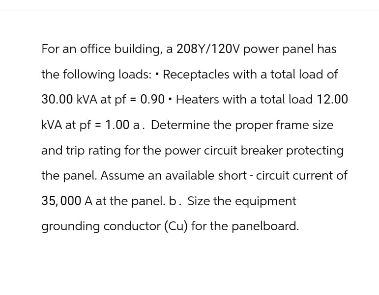 For an office building, a 208Y/120V power panel has
the following loads: • Receptacles with a total load of
30.00 kVA at pf = 0.90 Heaters with a total load 12.00
kVA at pf = 1.00 a. Determine the proper frame size
and trip rating for the power circuit breaker protecting
the panel. Assume an available short - circuit current of
35,000 A at the panel. b. Size the equipment
grounding conductor (Cu) for the panelboard.