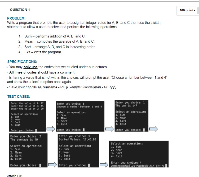 QUESTION 1
100 points
PROBLEM:
Write a program that prompts the user to assign an integer value for A, B, and C then use the switch
statement to allowa user to select and perform the following operations
1. Sum – performs addition of A, B, and C.
2. Mean – computes the average of A, B, and C.
3. Sort – arrange A, B, and C in increasing order.
4. Exit – exits the program.
SPECIFICATIONS:
- You may only use the codes that we studied under our lectures
- All lines of codes should have a comment.
- Entering a value that is not within the choices will prompt the user "Choose a number between 1 and 4"
and show the selection option once again.
- Save your cpp file as Surname - PE (Example: Pangaliman - PE.cpp)
TEST CASES:
Enter the value of A: 12
Enter the value of B: 45
Enter the value of C: 90
Enter you choice: 5
| Choose a number between 1 and 4
Enter you choice: 1
The sum is 147
Select an operation:
1. Sum
2. Мean
3. Sort
4. Exit
Select an operation:
1. Sum
2. Mean
3. Sort
4. Exit
Select an operation:
1. Sum
|2. Мean
3. Sort
4. Exit
Enter you choice:|
Enter you choice:
Enter you choice:
Enter you choice: 2
The average is 49
Enter you choice: 3
Sorted Values: 12,45,90
Select an operation:
Select an operation:
1. Sum
2. Mean
3. Sort
4. Exit
Select an operation:
1. Sum
2. Mean
3. Sort
4. Exit
1. Sum
2. Mean
3. Sort
4. Exit
Enter you choice: I
Enter you choice: I
Enter you choice: 4
wemingco@Wallys-MacBook-Air C+ %
Attach File
