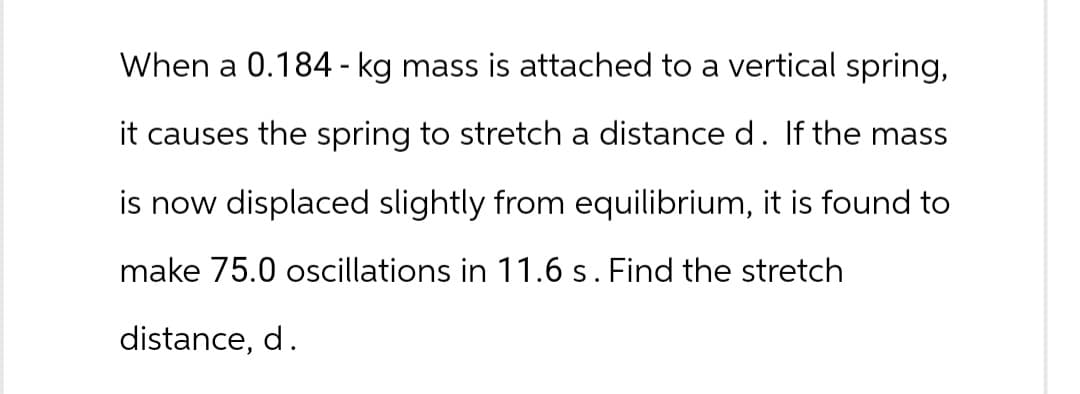 When a 0.184 - kg mass is attached to a vertical spring,
it causes the spring to stretch a distance d. If the mass
is now displaced slightly from equilibrium, it is found to
make 75.0 oscillations in 11.6 s. Find the stretch
distance, d.