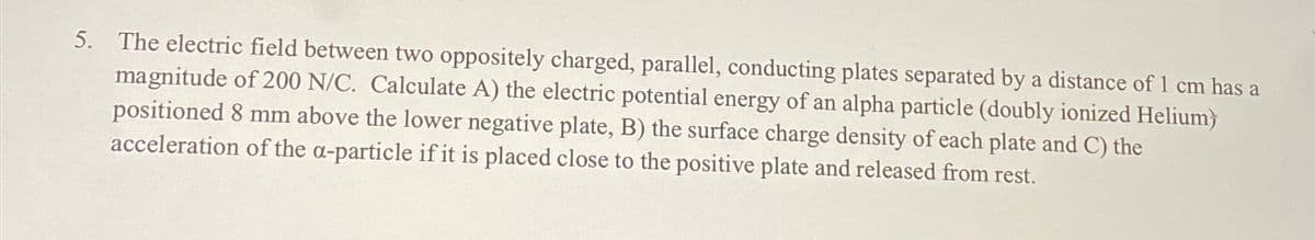 5. The electric field between two oppositely charged, parallel, conducting plates separated by a distance of 1 cm has a
magnitude of 200 N/C. Calculate A) the electric potential energy of an alpha particle (doubly ionized Helium)
positioned 8 mm above the lower negative plate, B) the surface charge density of each plate and C) the
acceleration of the a-particle if it is placed close to the positive plate and released from rest.