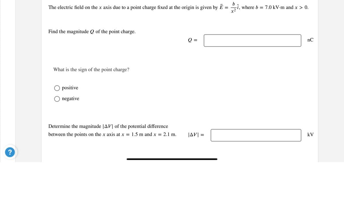 ?
The electric field on the x axis due to a point charge fixed at the origin is given by E
=
Find the magnitude Q of the point charge.
What is the sign of the point charge?
positive
O negative
Determine the magnitude |AV| of the potential difference
between the points on the x axis at x = 1.5 m and x =
2.1 m.
Q =
|AVI
||
Dzi,
-î, where b = = 7.0 kV.m and x > 0.
x²
nC
kV