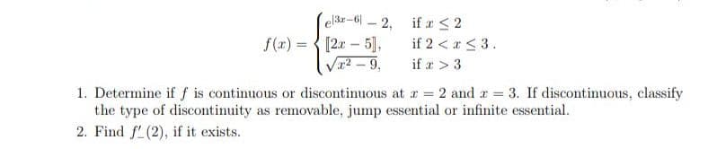 el3-6-2,
if x ≤ 2
f(x)= [2x - 5],
if 2 < x≤ 3.
√x² - 9,
if x > 3
1. Determine if f is continuous or discontinuous at x = 2 and x = 3. If discontinuous, classify
the type of discontinuity as removable, jump essential or infinite essential.
2. Find f (2), if it exists.