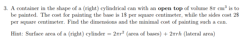 3. A container in the shape of a (right) cylindrical can with an open top of volume 87 cm³ is to
be painted. The cost for painting the base is 1$ per square centimeter, while the sides cost 2$
per square centimeter. Find the dimensions and the minimal cost of painting such a can.
Hint: Surface area of a (right) cylinder = 27² (area of bases) + 2πrh (lateral area)