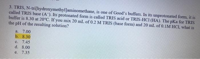 3. TRIS, N-tri[hydroxymethyl]aminomethane, is one of Good's buffers. In its unprotonated form, it is
called TRIS base (A). Its protonated form is called TRIS acid or TRIS-HCI (HA). The pKa for TRIS
buffer is 8.30 at 20°C. If you mix 20 mL of 0.2 M TRIS (base form) and 20 mL of 0.1M HCl, what is
the pH of the resulting solution?
a. 7.00
b. 8.30
c. 7.45
d. 8.00
e. 7.35