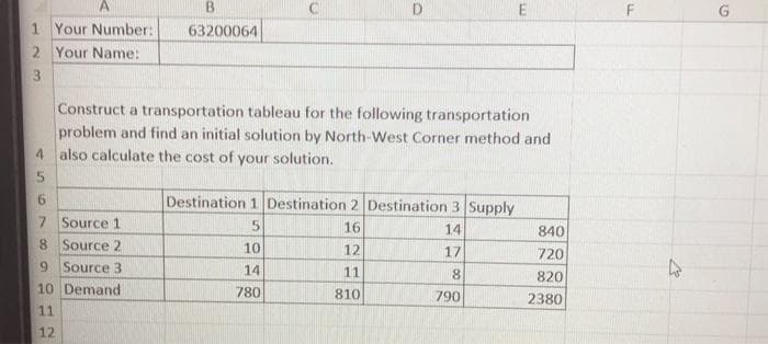 A
1 Your Number:
2 Your Name:
3
4
5
6
7 Source 1
8 Source 2
9 Source 3
B
63200064
10 Demand
11
12
Construct a transportation tableau for the following transportation
problem and find an initial solution by North-West Corner method and
also calculate the cost of your solution.
D
Destination 1 Destination 2 Destination 3 Supply
5
16
14
12
17
11
810
10
14
780
E
8
790
840
720
820
2380
F
4
G