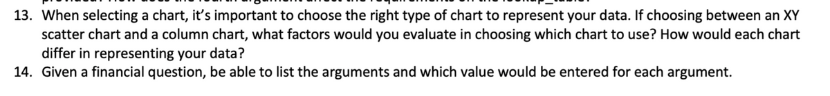 13. When selecting a chart, it's important to choose the right type of chart to represent your data. If choosing between an XY
scatter chart and a column chart, what factors would you evaluate in choosing which chart to use? How would each chart
differ in representing your data?
14. Given a financial question, be able to list the arguments and which value would be entered for each argument.