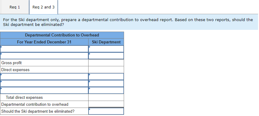 Req 2 and 3
For the Ski department only, prepare a departmental contribution to overhead report. Based on these two reports, should the
Ski department be eliminated?
Req 1
Departmental Contribution to Overhead
For Year Ended December 31
Gross profit
Direct expenses
Total direct expenses
Departmental contribution to overhead
Should the Ski department be eliminated?
Ski Department