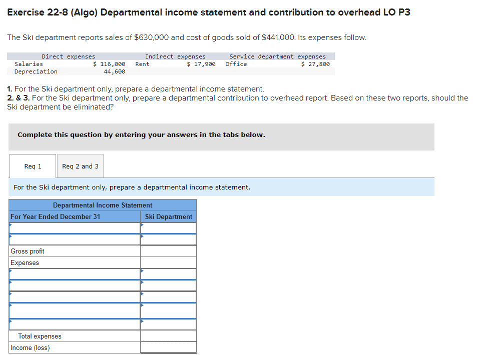 Exercise 22-8 (Algo) Departmental income statement and contribution to overhead LO P3
The Ski department reports sales of $630,000 and cost of goods sold of $441,000. Its expenses follow.
Service department expenses
Office
$ 27,800
Direct expenses
Salaries
Depreciation
Req 1
$ 116,000
44,600
1. For the Ski department only, prepare a departmental income statement.
2. & 3. For the Ski department only, prepare a departmental contribution to overhead report. Based on these two reports, should the
Ski department be eliminated?
Complete this question by entering your answers in the tabs below.
Gross profit
Expenses
Indirect expenses
Req 2 and 3
For Year Ended December 31
Total expenses
Income (loss)
Rent
$ 17,900
For the Ski department only, prepare a departmental income statement.
Departmental Income Statement
Ski Department