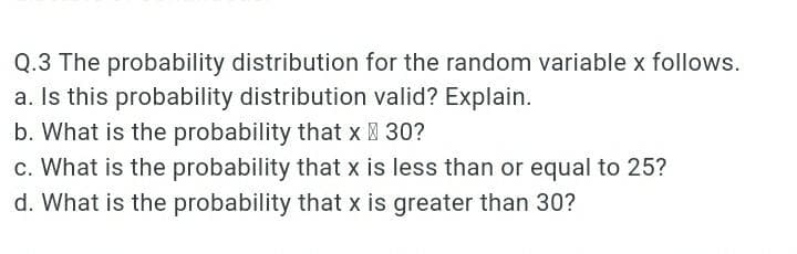 Q.3 The probability distribution for the random variable x follows.
a. Is this probability distribution valid? Explain.
b. What is the probability that x 30?
c. What is the probability that x is less than or equal to 25?
d. What is the probability that x is greater than 30?