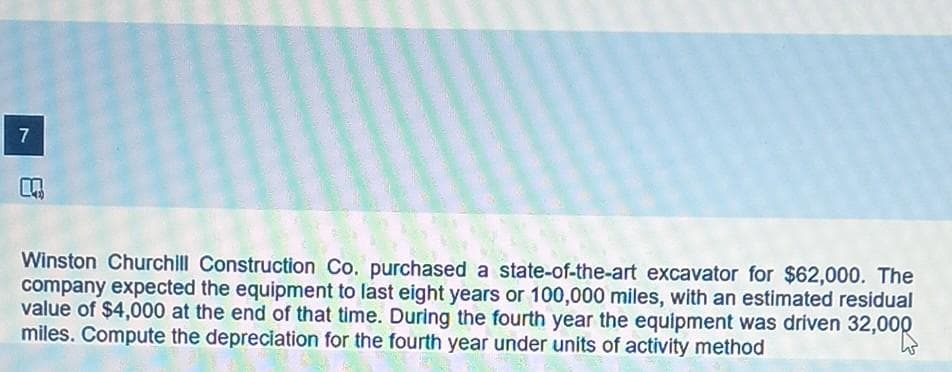 7
m
Winston Churchill Construction Co. purchased a state-of-the-art excavator for $62,000. The
company expected the equipment to last eight years or 100,000 miles, with an estimated residual
value of $4,000 at the end of that time. During the fourth year the equipment was driven 32,000
miles. Compute the depreciation for the fourth year under units of activity method
