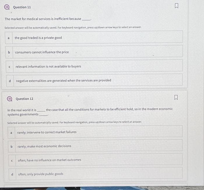 The market for medical services is inefficient because
Selected answer will be automatically saved. For keyboard navigation, press up/down arrow keys to select an answer.
a
b
C
d
Question 11
a
b
C
the good traded is a private good
d
consumers cannot influence the price
relevant information is not available to buyers
In the real world it is
systems governments
Selected answer will be automatically saved. For keyboard navigation, press up/down arrow keys to select an answer.
negative externalities are generated when the services are provided
Question 12
the case that all the conditions for markets to be efficient hold, so in the modern economic
rarely; intervene to correct market failures
rarely; make most economic decisions
often; have no influence on market outcomes
often; only provide public goods.
♫
Σ