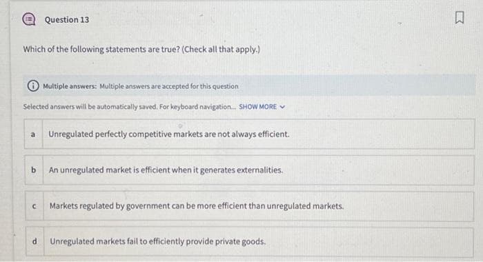 Which of the following statements are true? (Check all that apply.)
Multiple answers: Multiple answers are accepted for this question
Selected answers will be automatically saved. For keyboard navigation... SHOW MORE
a
Question 13
b
C
Unregulated perfectly competitive markets are not always efficient.
An unregulated market is efficient when it generates externalities.
Markets regulated by government can be more efficient than unregulated markets.
d Unregulated markets fail to efficiently provide private goods.
K