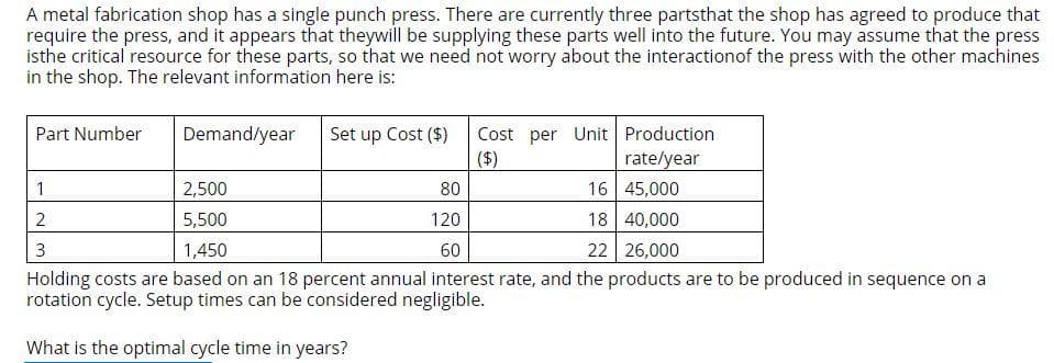 A metal fabrication shop has a single punch press. There are currently three partsthat the shop has agreed to produce that
require the press, and it appears that theywill be supplying these parts well into the future. You may assume that the press
isthe critical resource for these parts, so that we need not worry about the interaction of the press with the other machines
in the shop. The relevant information here is:
Cost per Unit Production
rate/year
($)
2,500
80
16 45,000
5,500
120
18 40,000
1,450
60
22
26,000
Holding costs are based on an 18 percent annual interest rate, and the products are to be produced in sequence on a
rotation cycle. Setup times can be considered negligible.
What is the optimal cycle time in years?
Part Number
1
2
3
Demand/year
Set up Cost ($)