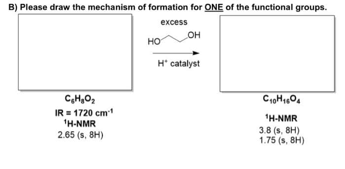 B) Please draw the mechanism of formation for ONE of the functional groups.
excess
C6H₂O₂
IR = 1720 cm-1
¹H-NMR
2.65 (s. 8H)
HO
_OH
H* catalyst
C10H1604
¹H-NMR
3.8 (s, 8H)
1.75 (s, 8H)