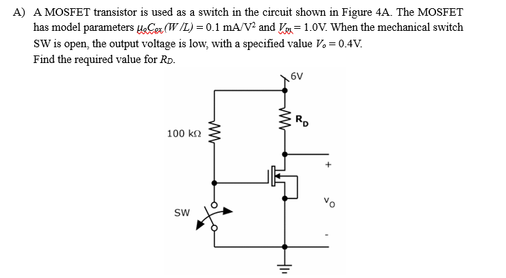 A) A MOSFET transistor is used as a switch in the circuit shown in Figure 4A. The MOSFET
has model parameters uCor (W/L) = 0.1 mA/V? and Vy= 1.0V. When the mechanical switch
SW is open, the output voltage is low, with a specified value V. = 0.4V.
Find the required value for Rp.
6V
RD
100 kn
Vo
Sw
ww
