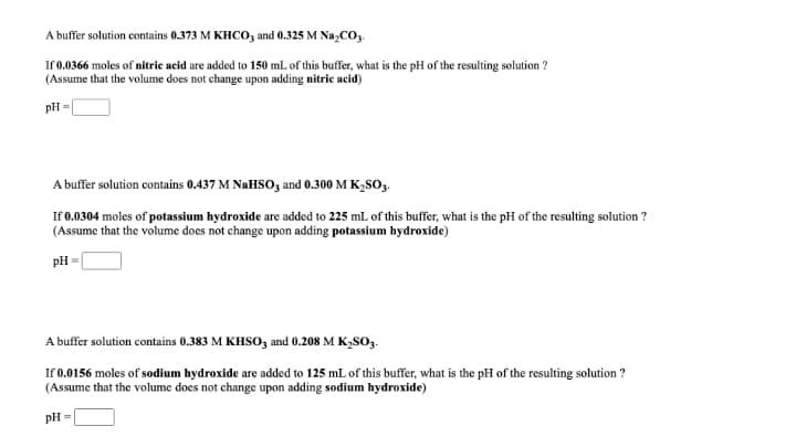 A buffer solution contains 0.373 M KHCO, and 0.325 M Na,CO3.
If 0.0366 moles of nitric acid are added to 150 mL of this buffer, what is the pH of the resulting solution ?
(Assume that the volume does not change upon adding nitric acid)
pH =
A buffer solution contains 0.437 M NAHSO, and 0.300 M K,SO3.
If 0.0304 moles of potassium hydroxide are added to 225 mL of this buffer, what is the pH of the resulting solution ?
(Assume that the volume does not change upon adding potassium hydroxide)
pH =
A buffer solution contains 0.383 M KHSO, and 0.208 M K,SO3.
If 0.0156 moles of sodium hydroxide are added to 125 mL of this buffer, what is the pH of the resulting solution ?
(Assume that the volume does not change upon adding sodium hydroxide)
pH =
