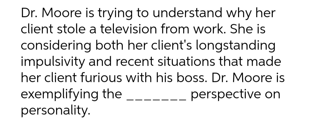 Dr. Moore is trying to understand why her
client stole a television from work. She is
considering both her client's longstanding
impulsivity and recent situations that made
her client furious with his boss. Dr. Moore is
exemplifying the
personality.
perspective on
