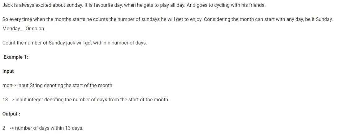 Jack is always excited about sunday. It is favourite day, when he gets to play all day. And goes to cycling with his friends.
So every time when the months starts he counts the number of sundays he will get to enjoy. Considering the month can start with any day, be it Sunday,
Monday.... Or so on.
Count the number of Sunday jack will get within n number of days.
Example 1:
Input
mon-> input String denoting the start of the month.
13 -> input integer denoting the number of days from the start of the month.
Output:
2 number of days within 13 days.