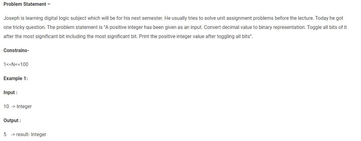 Problem Statement -
Joseph is learning digital logic subject which will be for his next semester. He usually tries to solve unit assignment problems before the lecture. Today he got
one tricky question. The problem statement is "A positive integer has been given as an input. Convert decimal value to binary representation. Toggle all bits of it
after the most significant bit including the most significant bit. Print the positive integer value after toggling all bits".
Constrains-
1<=N<=100
Example 1:
Input :
10 -> Integer
Output:
5 result- Integer