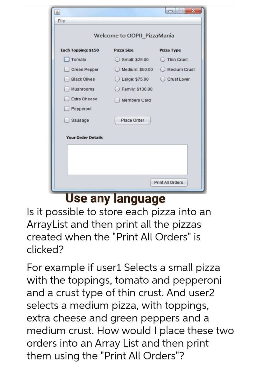 File
Welcome to OOPII_PizzaMania
Each Topping: $150
Pizza Size
Pizza Type
O Tomato
O small: $25.00
O Thin Crust
O Green Pepper
Medium: $50.00
Medium Crust
O Black Olives
O Large: $75.00
Crust Lover
O Mushrooms
O Family: $130.00
O Extra Cheese
O Members Card
O Pepperoni
Sausage
Place Order
Your Order Details
Print All Orders
Use any language
Is it possible to store each pizza into an
ArrayList and then print all the pizzas
created when the "Print All Orders" is
clicked?
For example if user1 Selects a small pizza
with the toppings, tomato and pepperoni
and a crust type of thin crust. And user2
selects a medium pizza, with toppings,
extra cheese and green peppers and a
medium crust. How would I place these two
orders into an Array List and then print
them using the "Print All Orders"?
