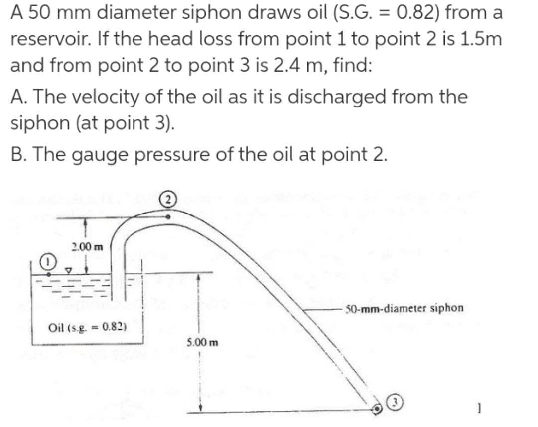 A 50 mm diameter siphon draws oil (S.G. = 0.82) from a
reservoir. If the head loss from point 1 to point 2 is 1.5m
%3D
and from point 2 to point 3 is 2.4 m, find:
A. The velocity of the oil as it is discharged from the
siphon (at point 3).
B. The gauge pressure of the oil at point 2.
2.00 m
50-mm-diameter siphon
Oil (s.g. 0.82)
5.00 m
