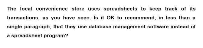 The local convenience store uses spreadsheets to keep track of its
transactions, as you have seen. Is it OK to recommend, in less than a
single paragraph, that they use database management software instead of
a spreadsheet program?