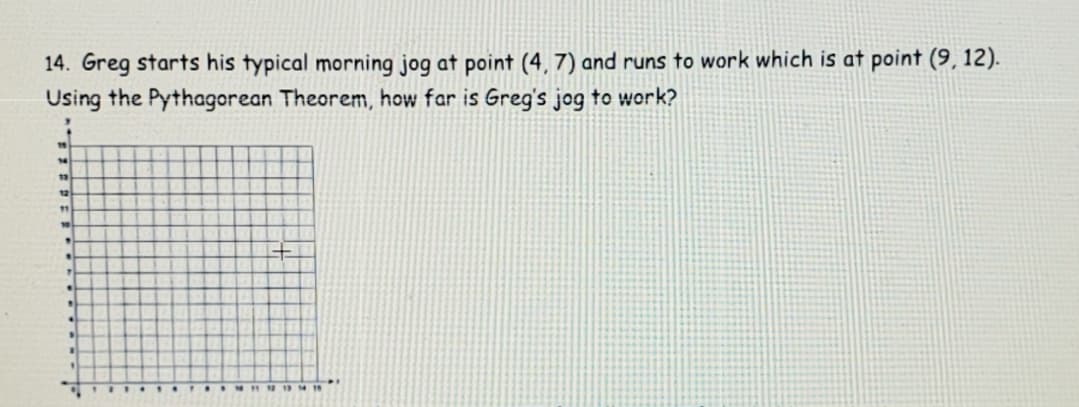 14. Greg starts his typical morning jog at point (4, 7) and runs to work which is at point (9, 12).
Using the Pythagorean Theorem, how far is Greg's jog to work?
12
