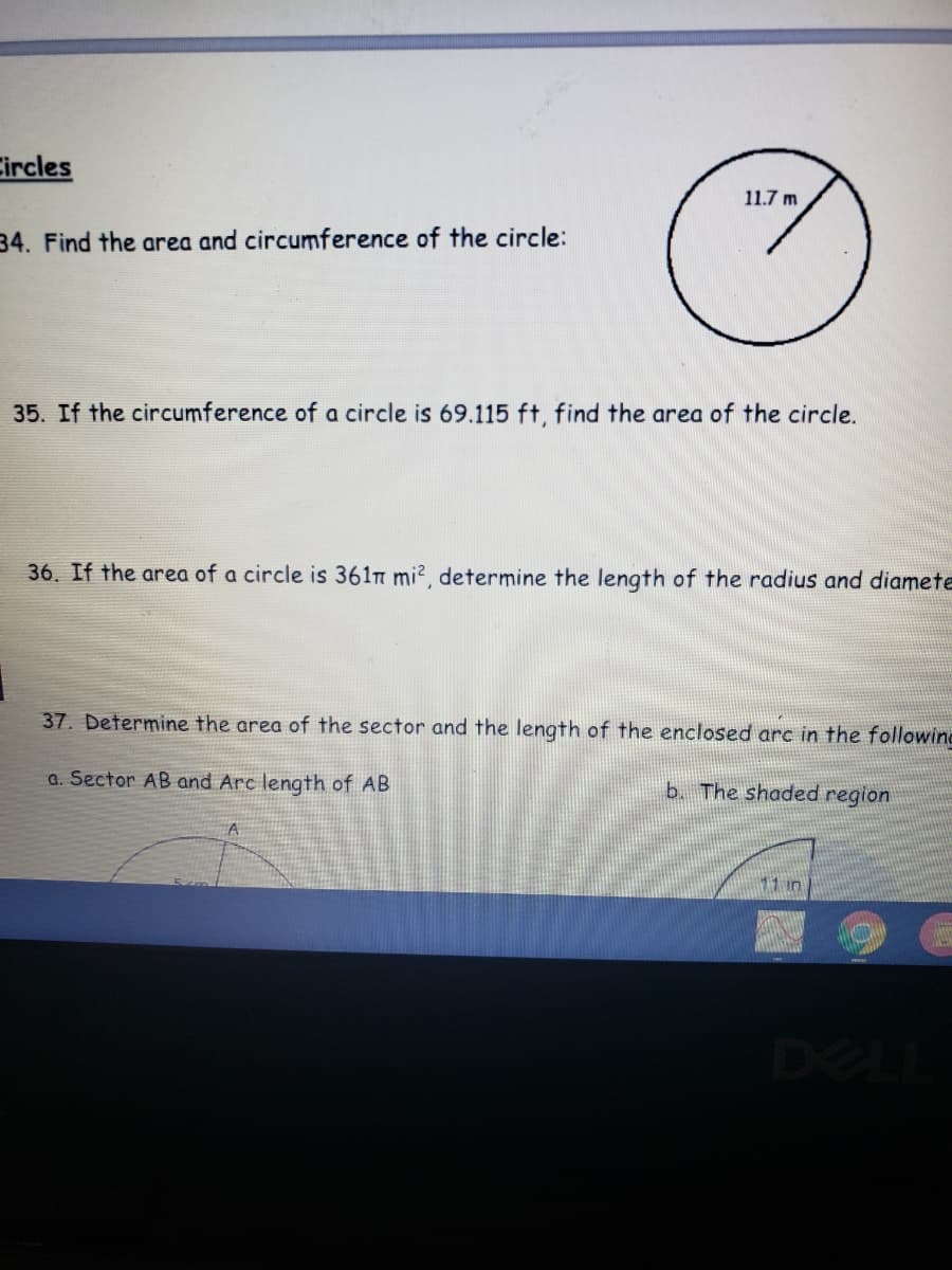 Circles
11.7 m
34. Find the area and circumference of the circle:
35. If the circumference of a circle is 69.115 ft, find the area of the circle.
36. If the area of a circle is 361n mi2, determine the length of the radius and diamete
37. Determine the area of the sector and the length of the enclosed arc in the followino
a. Sector AB and Arc length of AB
b. The shaded region
11 in
DEL
